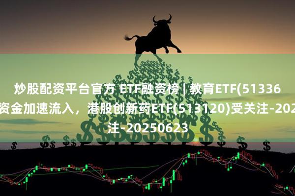 炒股配资平台官方 ETF融资榜 | 教育ETF(513360)杠杆资金加速流入，港股创新药ETF(513120)受关注-20250623