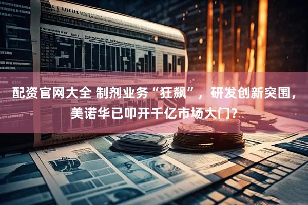 配资官网大全 制剂业务“狂飙”，研发创新突围，美诺华已叩开千亿市场大门？