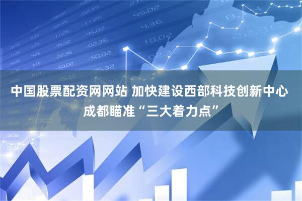 中国股票配资网网站 加快建设西部科技创新中心 成都瞄准“三大着力点”