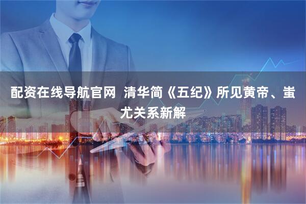 配资在线导航官网  清华简《五纪》所见黄帝、蚩尤关系新解