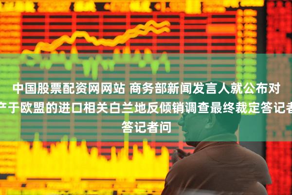 中国股票配资网网站 商务部新闻发言人就公布对原产于欧盟的进口相关白兰地反倾销调查最终裁定答记者问