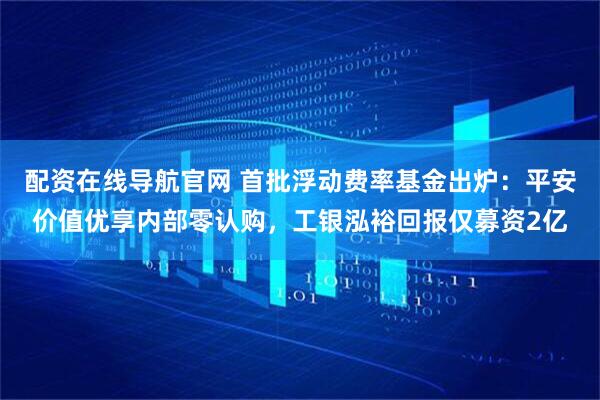配资在线导航官网 首批浮动费率基金出炉：平安价值优享内部零认购，工银泓裕回报仅募资2亿
