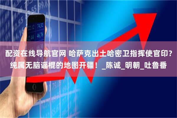 配资在线导航官网 哈萨克出土哈密卫指挥使官印？纯属无脑谣棍的地图开疆！_陈诚_明朝_吐鲁番