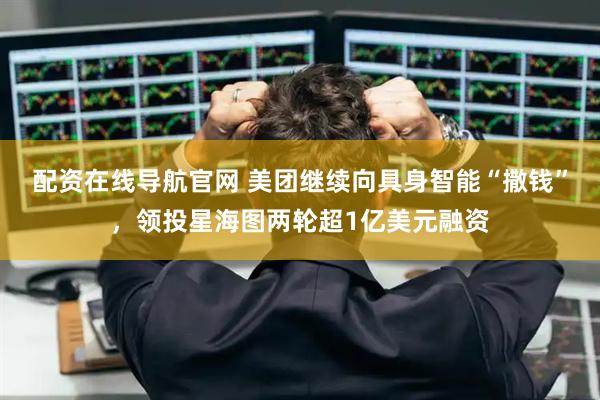 配资在线导航官网 美团继续向具身智能“撒钱”，领投星海图两轮超1亿美元融资