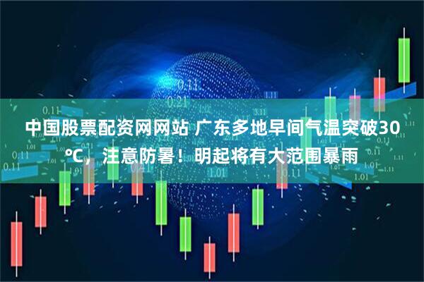 中国股票配资网网站 广东多地早间气温突破30℃，注意防暑！明起将有大范围暴雨