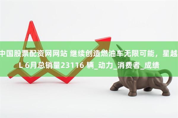 中国股票配资网网站 继续创造燃油车无限可能,星越 L 6月总销量23116 辆_动力_消费者_成绩