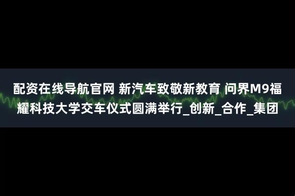 配资在线导航官网 新汽车致敬新教育 问界M9福耀科技大学交车仪式圆满举行_创新_合作_集团