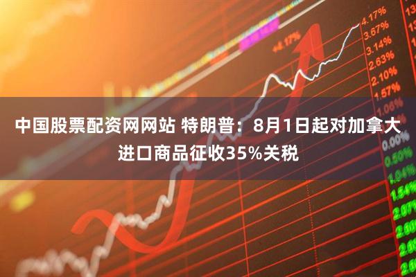 中国股票配资网网站 特朗普：8月1日起对加拿大进口商品征收35%关税
