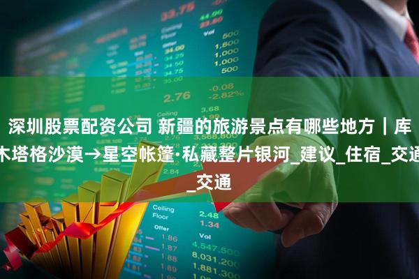 深圳股票配资公司 新疆的旅游景点有哪些地方｜库木塔格沙漠→星空帐篷·私藏整片银河_建议_住宿_交通