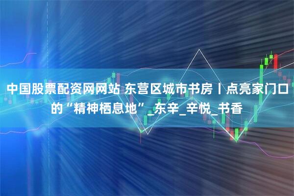 中国股票配资网网站 东营区城市书房丨点亮家门口的“精神栖息地”_东辛_辛悦_书香
