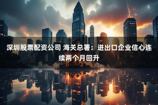 深圳股票配资公司 海关总署：进出口企业信心连续两个月回升