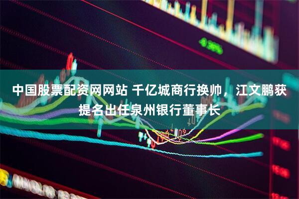 中国股票配资网网站 千亿城商行换帅，江文鹏获提名出任泉州银行董事长