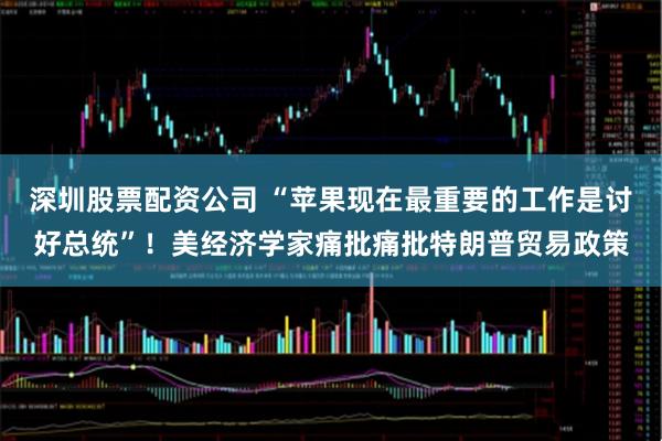 深圳股票配资公司 “苹果现在最重要的工作是讨好总统”！美经济学家痛批痛批特朗普贸易政策