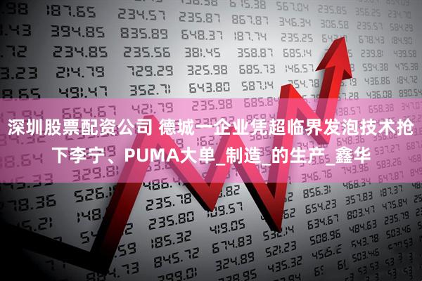 深圳股票配资公司 德城一企业凭超临界发泡技术抢下李宁、PUMA大单_制造_的生产_鑫华