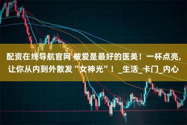 配资在线导航官网 被爱是最好的医美！一杯点亮,让你从内到外散发“女神光”！_生活_卡门_内心