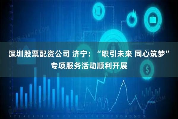 深圳股票配资公司 济宁：“职引未来 同心筑梦”专项服务活动顺利开展