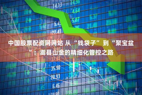 中国股票配资网网站 从 “钱袋子” 到 “聚宝盆”：嵩县山金的精细化管控之路