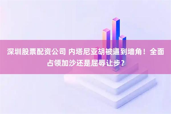 深圳股票配资公司 内塔尼亚胡被逼到墙角！全面占领加沙还是屈辱让步？