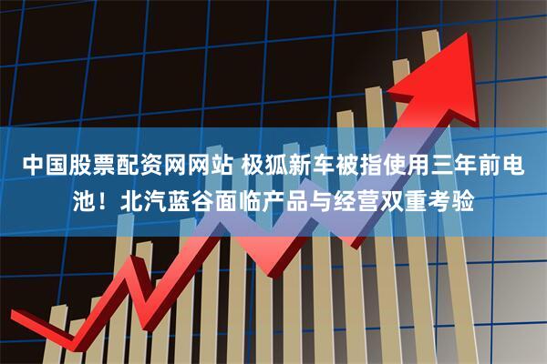 中国股票配资网网站 极狐新车被指使用三年前电池！北汽蓝谷面临产品与经营双重考验