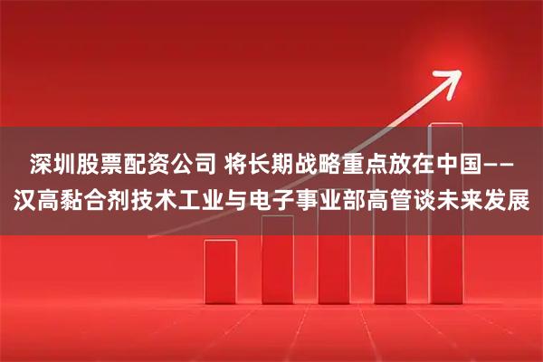 深圳股票配资公司 将长期战略重点放在中国——汉高黏合剂技术工业与电子事业部高管谈未来发展