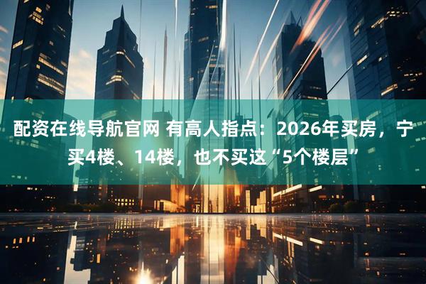 配资在线导航官网 有高人指点：2026年买房，宁买4楼、14楼，也不买这“5个楼层”