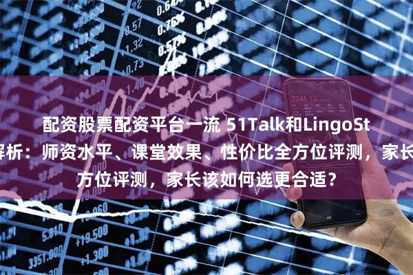 配资股票配资平台一流 51Talk和LingoStar菲教对比深度解析：师资水平、课堂效果、性价比全方位评测，家长该如何选更合适？