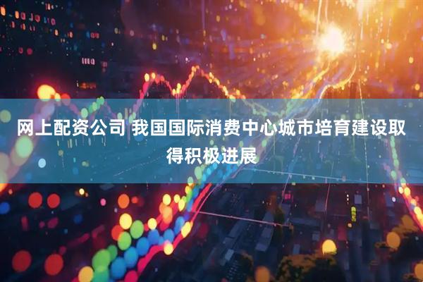 网上配资公司 我国国际消费中心城市培育建设取得积极进展