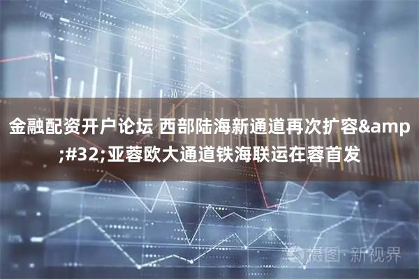金融配资开户论坛 西部陆海新通道再次扩容 亚蓉欧大通道铁海联运在蓉首发