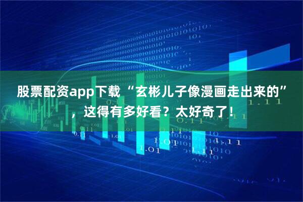 股票配资app下载 “玄彬儿子像漫画走出来的”，这得有多好看？太好奇了！