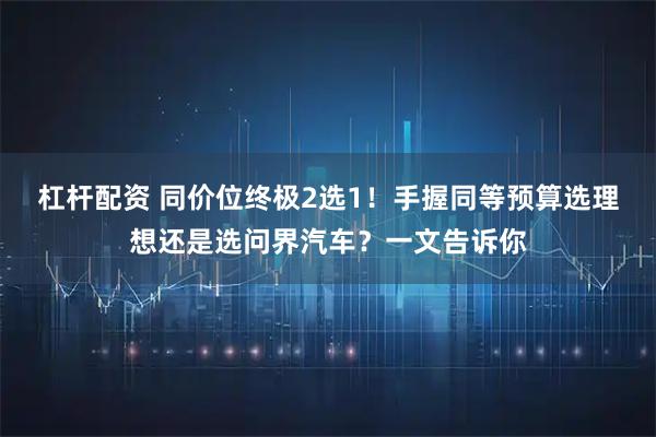 杠杆配资 同价位终极2选1！手握同等预算选理想还是选问界汽车？一文告诉你