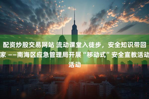 配资炒股交易网站 流动课堂入徒步,安全知识带回家 ——南海区应急管理局开展“移动式”安全宣教活动