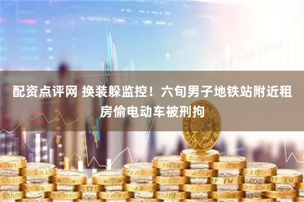 配资点评网 换装躲监控！六旬男子地铁站附近租房偷电动车被刑拘