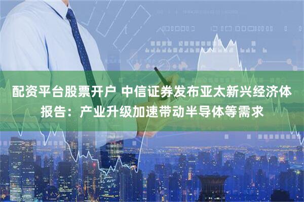 配资平台股票开户 中信证券发布亚太新兴经济体报告：产业升级加速带动半导体等需求