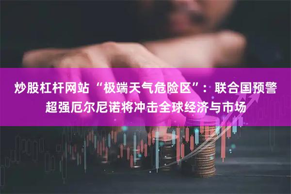 炒股杠杆网站 “极端天气危险区”：联合国预警超强厄尔尼诺将冲击全球经济与市场