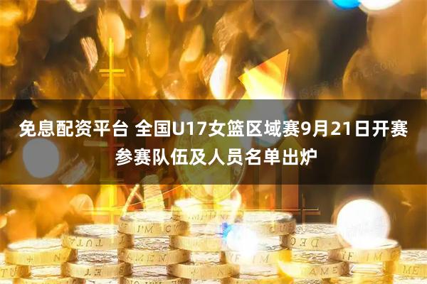 免息配资平台 全国U17女篮区域赛9月21日开赛 参赛队伍及人员名单出炉