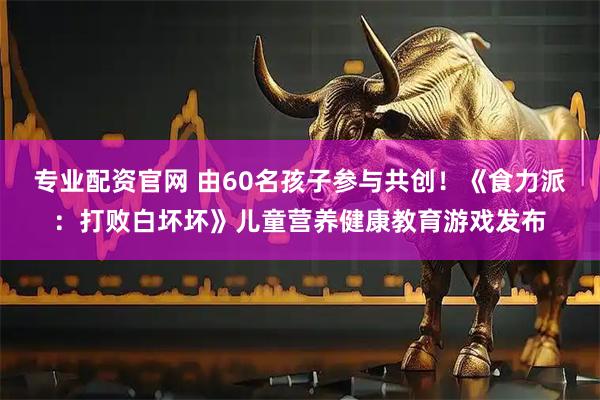 专业配资官网 由60名孩子参与共创!《食力派:打败白坏坏》儿童营养健康教育游戏发布