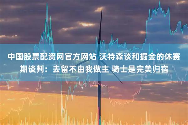 中国股票配资网官方网站 沃特森谈和掘金的休赛期谈判：去留不由我做主 骑士是完美归宿
