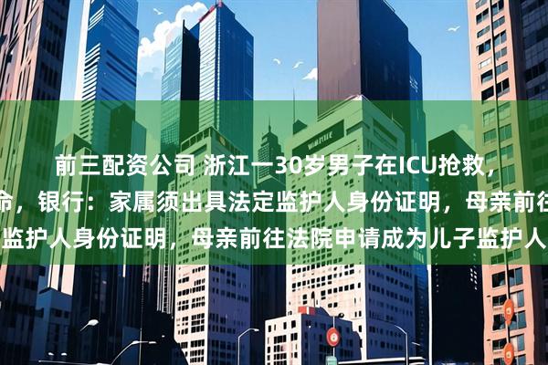 前三配资公司 浙江一30岁男子在ICU抢救，母亲取不出儿子存款救命，银行：家属须出具法定监护人身份证明，母亲前往法院申请成为儿子监护人